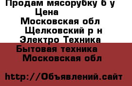 Продам мясорубку б/у › Цена ­ 1 800 - Московская обл., Щелковский р-н Электро-Техника » Бытовая техника   . Московская обл.